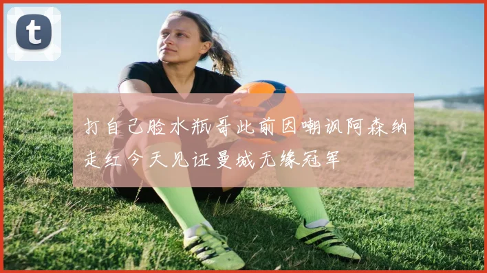 打自己脸水瓶哥此前因嘲讽阿森纳走红今天见证曼城无缘冠军